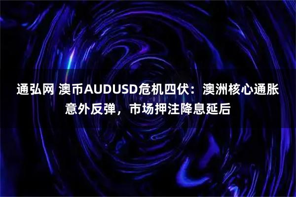 通弘网 澳币AUDUSD危机四伏：澳洲核心通胀意外反弹，市场押注降息延后