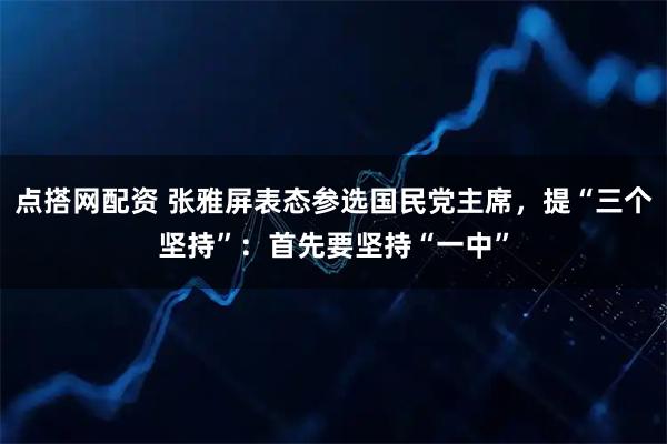 点搭网配资 张雅屏表态参选国民党主席，提“三个坚持”：首先要坚持“一中”