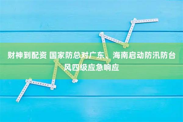 财神到配资 国家防总对广东、海南启动防汛防台风四级应急响应