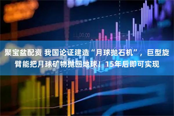 聚宝盆配资 我国论证建造“月球抛石机”，巨型旋臂能把月球矿物抛回地球！15年后即可实现