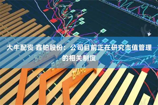 大牛配资 鑫铂股份：公司目前正在研究市值管理的相关制度