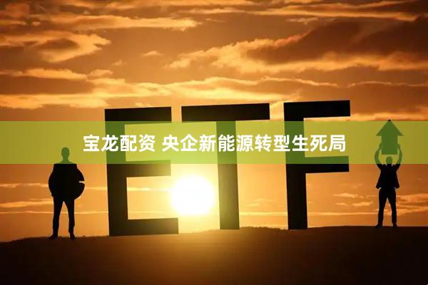 宝龙配资 央企新能源转型生死局