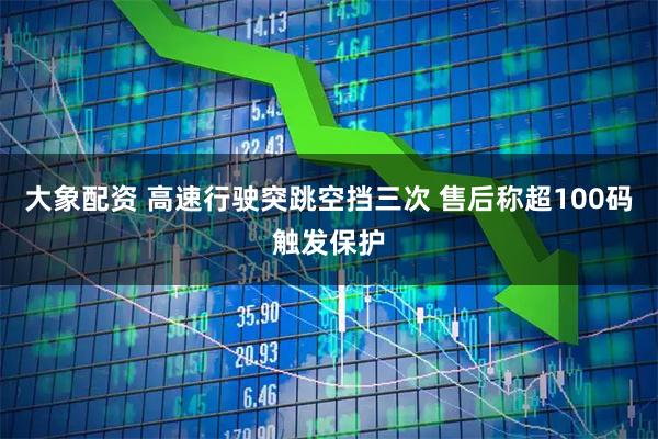 大象配资 高速行驶突跳空挡三次 售后称超100码触发保护