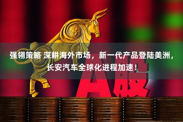 强翎策略 深耕海外市场，新一代产品登陆美洲，长安汽车全球化进程加速！