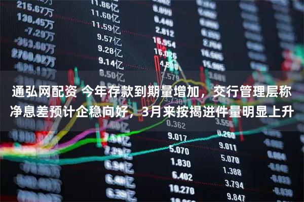 通弘网配资 今年存款到期量增加，交行管理层称净息差预计企稳向好，3月来按揭进件量明显上升