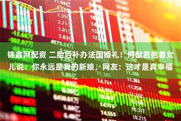 锦鑫网配资 二胎后补办法国婚礼！何猷君抱着女儿说：你永远是我的新娘，网友：这才是真幸福