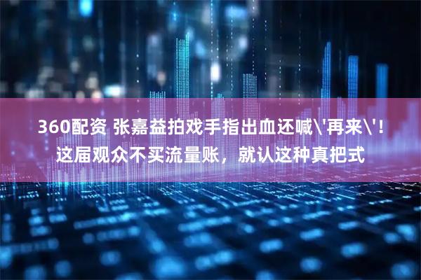 360配资 张嘉益拍戏手指出血还喊'再来'!这届观众不买流量账,就认这种真把式
