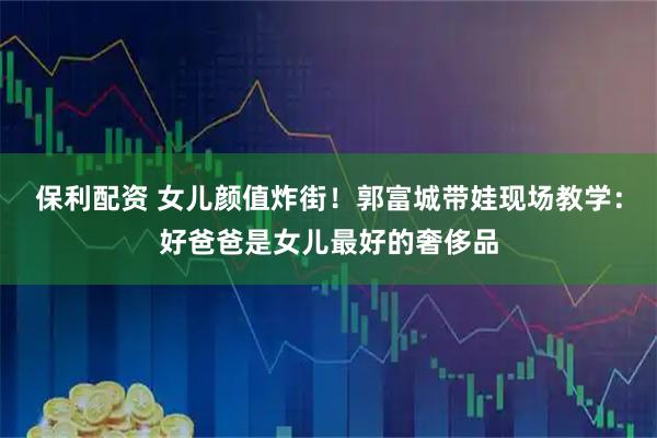 保利配资 女儿颜值炸街!郭富城带娃现场教学:好爸爸是女儿最好的奢侈品